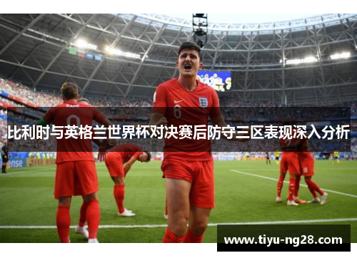 比利时与英格兰世界杯对决赛后防守三区表现深入分析