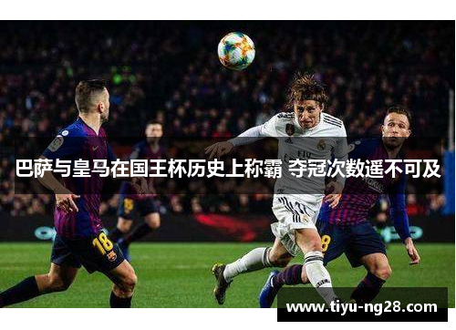 巴萨与皇马在国王杯历史上称霸 夺冠次数遥不可及