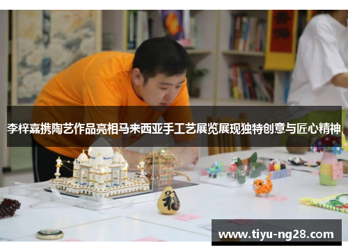 李梓嘉携陶艺作品亮相马来西亚手工艺展览展现独特创意与匠心精神