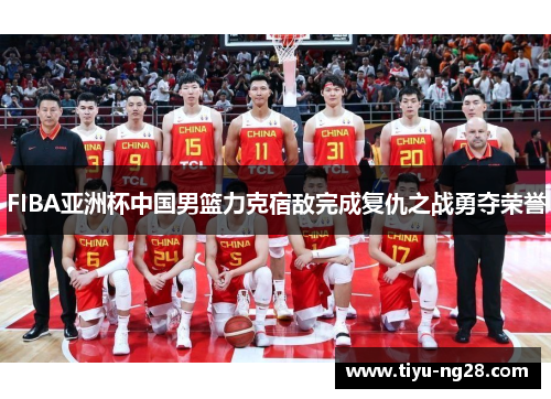 FIBA亚洲杯中国男篮力克宿敌完成复仇之战勇夺荣誉