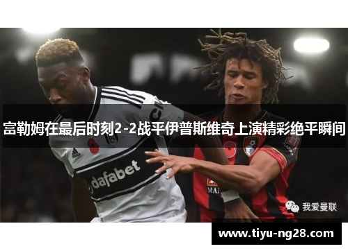 富勒姆在最后时刻2-2战平伊普斯维奇上演精彩绝平瞬间