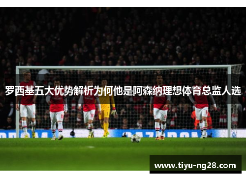 罗西基五大优势解析为何他是阿森纳理想体育总监人选