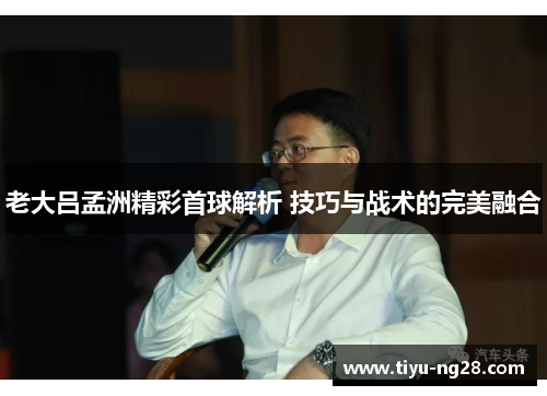 老大吕孟洲精彩首球解析 技巧与战术的完美融合