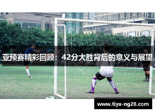 亚预赛精彩回顾：42分大胜背后的意义与展望