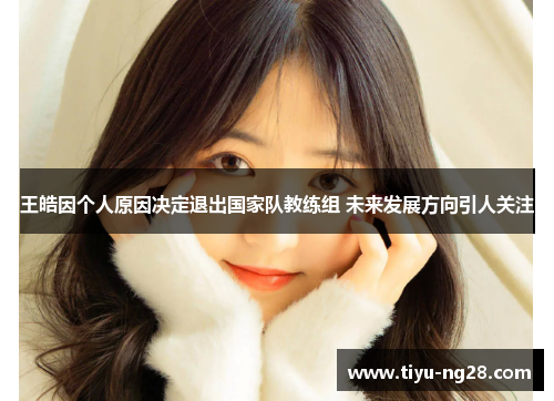 王皓因个人原因决定退出国家队教练组 未来发展方向引人关注