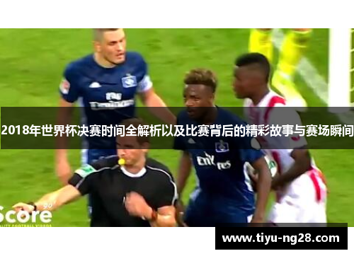 2018年世界杯决赛时间全解析以及比赛背后的精彩故事与赛场瞬间